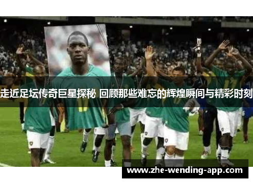 走近足坛传奇巨星探秘 回顾那些难忘的辉煌瞬间与精彩时刻