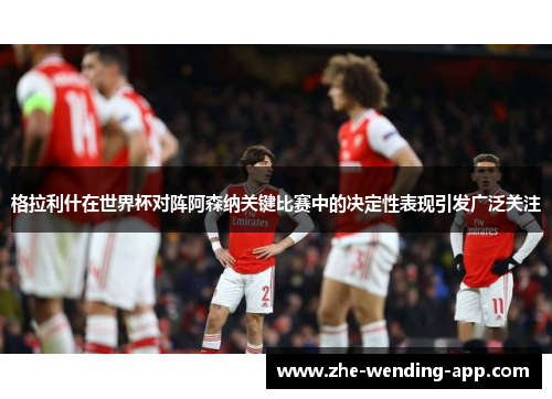 格拉利什在世界杯对阵阿森纳关键比赛中的决定性表现引发广泛关注