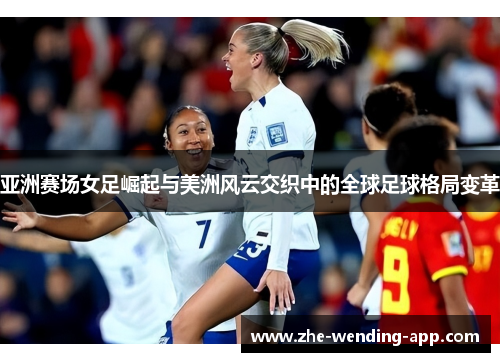 亚洲赛场女足崛起与美洲风云交织中的全球足球格局变革