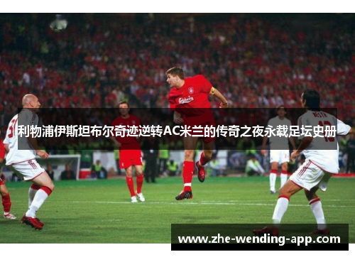 利物浦伊斯坦布尔奇迹逆转AC米兰的传奇之夜永载足坛史册