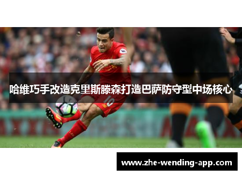 哈维巧手改造克里斯滕森打造巴萨防守型中场核心 哈维巧手改造克里斯滕森打造巴萨防守型中场核心