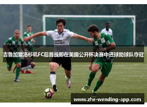 吉鲁加盟洛杉矶FC后首战即在美国公开杯决赛中进球助球队夺冠