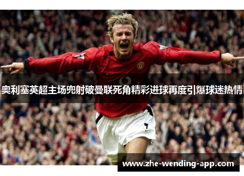 奥利塞英超主场兜射破曼联死角精彩进球再度引爆球迷热情